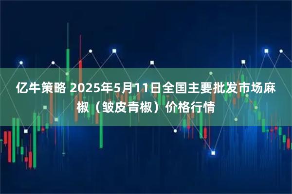 亿牛策略 2025年5月11日全国主要批发市场麻椒（皱皮青椒）价格行情