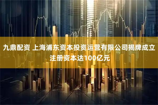 九鼎配资 上海浦东资本投资运营有限公司揭牌成立 注册资本达100亿元
