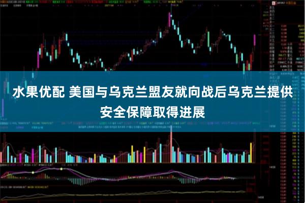 水果优配 美国与乌克兰盟友就向战后乌克兰提供安全保障取得进展