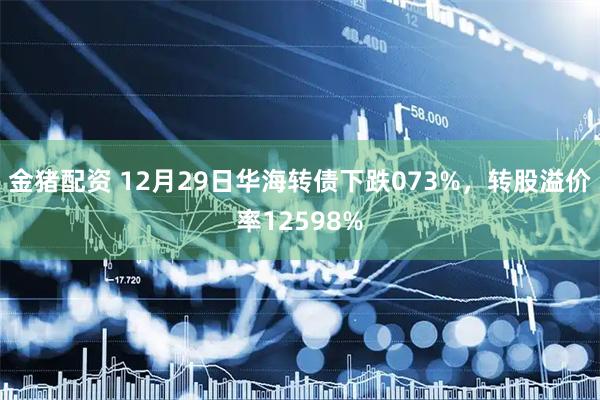 金猪配资 12月29日华海转债下跌073%，转股溢价率12598%