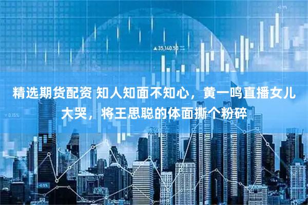 精选期货配资 知人知面不知心，黄一鸣直播女儿大哭，将王思聪的体面撕个粉碎