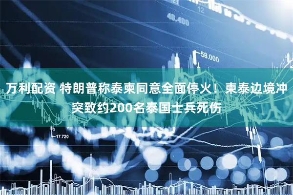 万利配资 特朗普称泰柬同意全面停火！柬泰边境冲突致约200名泰国士兵死伤