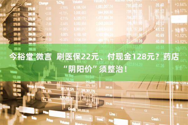 今裕堂 微言  刷医保22元、付现金128元？药店“阴阳价”须整治！