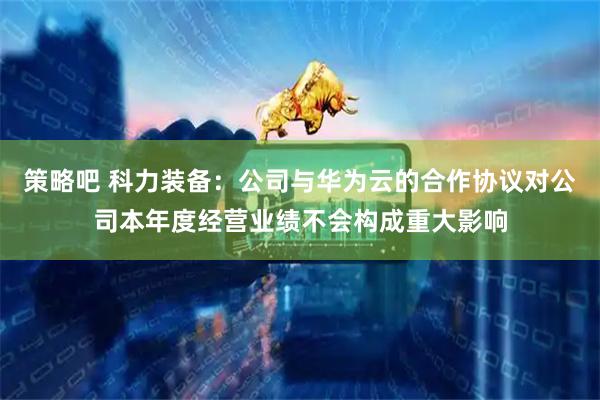 策略吧 科力装备：公司与华为云的合作协议对公司本年度经营业绩不会构成重大影响